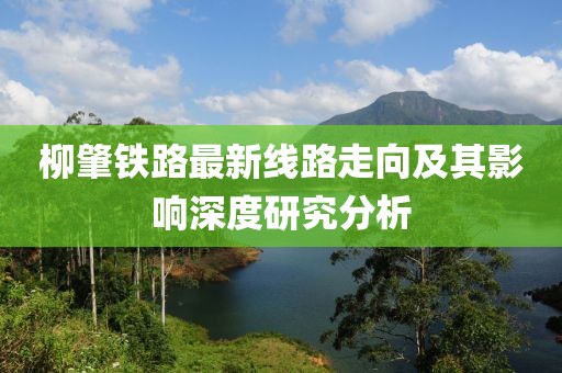 柳肇鐵路最新線(xiàn)路走向及其影響深度研究分析