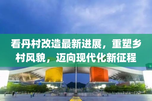 看丹村改造最新進展，重塑鄉(xiāng)村風貌，邁向現(xiàn)代化新征程