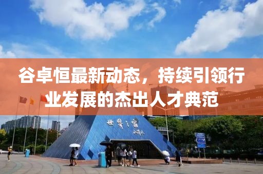 谷卓恒最新動態(tài)，持續(xù)引領(lǐng)行業(yè)發(fā)展的杰出人才典范