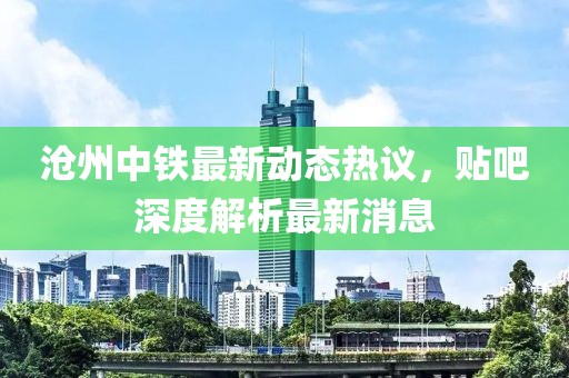 滄州中鐵最新動(dòng)態(tài)熱議，貼吧深度解析最新消息