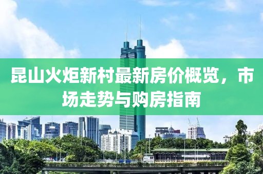昆山火炬新村最新房價(jià)概覽，市場走勢與購房指南