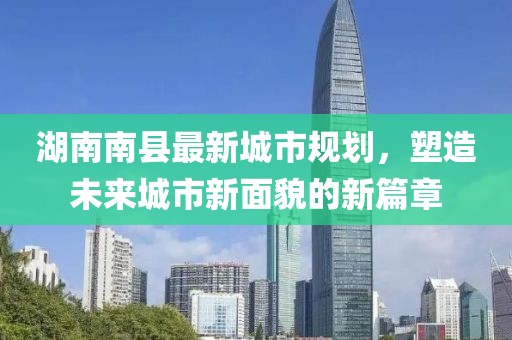 湖南南縣最新城市規(guī)劃，塑造未來城市新面貌的新篇章