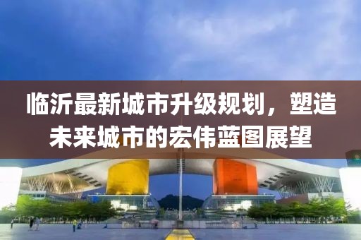 臨沂最新城市升級規(guī)劃，塑造未來城市的宏偉藍(lán)圖展望