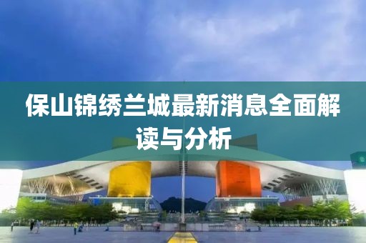 保山錦繡蘭城最新消息全面解讀與分析
