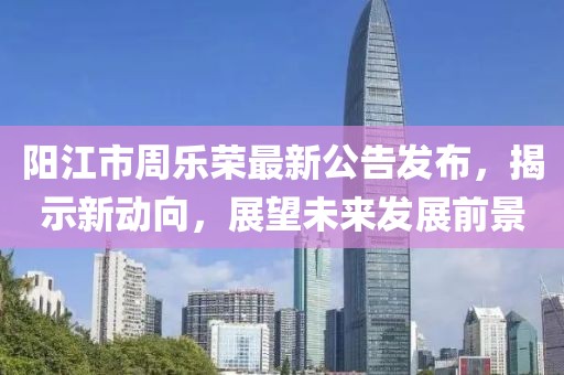 陽(yáng)江市周樂(lè)榮最新公告發(fā)布，揭示新動(dòng)向，展望未來(lái)發(fā)展前景