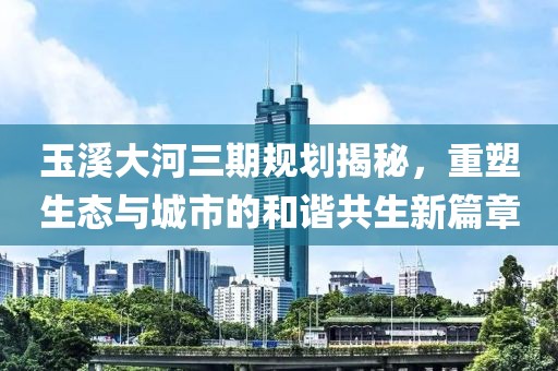 玉溪大河三期規(guī)劃揭秘，重塑生態(tài)與城市的和諧共生新篇章