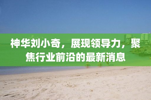 神華劉小奇，展現(xiàn)領(lǐng)導(dǎo)力，聚焦行業(yè)前沿的最新消息