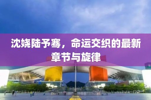 沈嬈陸予騫，命運交織的最新章節(jié)與旋律