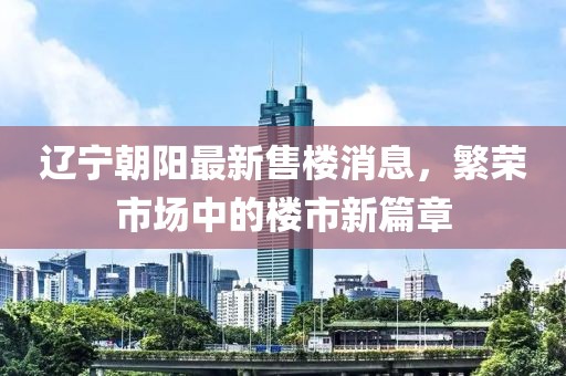 遼寧朝陽最新售樓消息，繁榮市場中的樓市新篇章