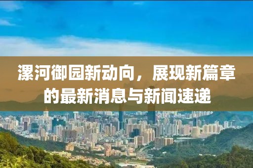 漯河御園新動(dòng)向，展現(xiàn)新篇章的最新消息與新聞速遞