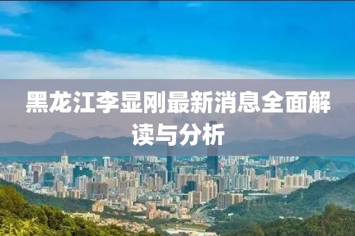 黑龍江李顯剛最新消息全面解讀與分析