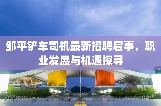 鄒平鏟車司機最新招聘啟事，職業(yè)發(fā)展與機遇探尋