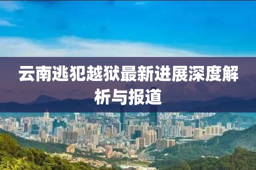 云南逃犯越獄最新進(jìn)展深度解析與報(bào)道