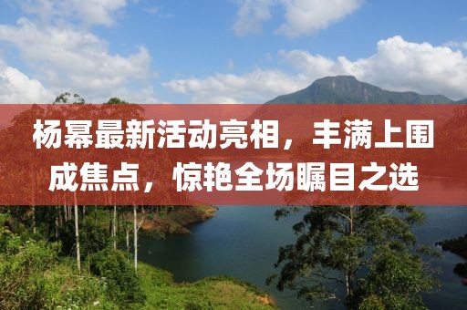 楊冪最新活動亮相，豐滿上圍成焦點，驚艷全場矚目之選