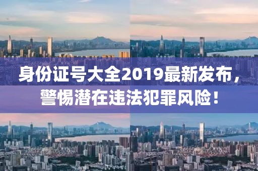 身份證號大全2019最新發(fā)布，警惕潛在違法犯罪風(fēng)險(xiǎn)！