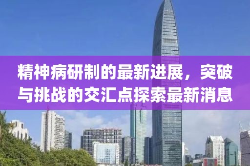 精神病研制的最新進(jìn)展，突破與挑戰(zhàn)的交匯點(diǎn)探索最新消息