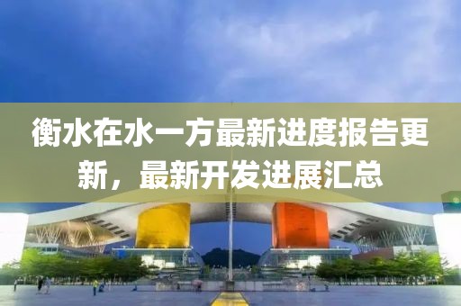 衡水在水一方最新進(jìn)度報告更新，最新開發(fā)進(jìn)展匯總