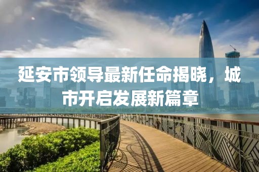 延安市領(lǐng)導(dǎo)最新任命揭曉，城市開啟發(fā)展新篇章