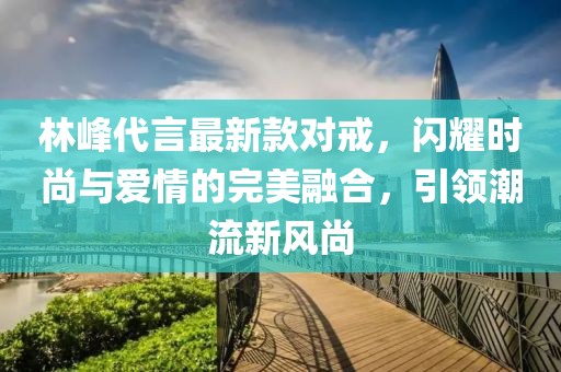 林峰代言最新款對戒，閃耀時(shí)尚與愛情的完美融合，引領(lǐng)潮流新風(fēng)尚