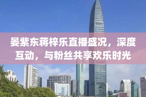 晏紫東蔣梓樂直播盛況，深度互動，與粉絲共享歡樂時光