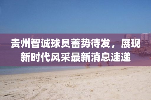 貴州智誠球員蓄勢(shì)待發(fā)，展現(xiàn)新時(shí)代風(fēng)采最新消息速遞