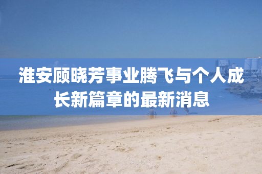 淮安顧曉芳事業(yè)騰飛與個人成長新篇章的最新消息
