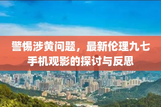 警惕涉黃問題，最新倫理九七手機觀影的探討與反思