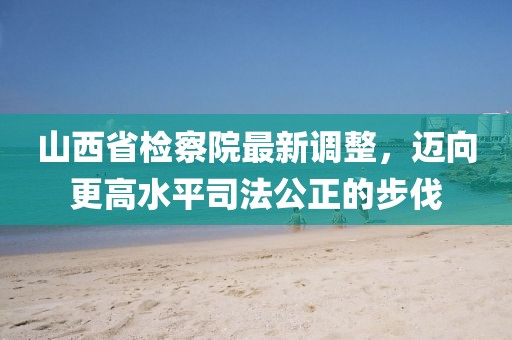 山西省檢察院最新調(diào)整，邁向更高水平司法公正的步伐