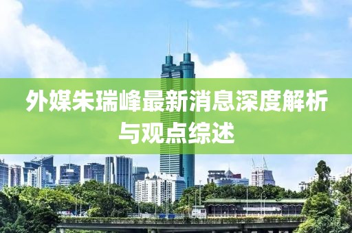 外媒朱瑞峰最新消息深度解析與觀點綜述