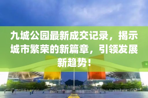 九城公園最新成交記錄，揭示城市繁榮的新篇章，引領(lǐng)發(fā)展新趨勢！