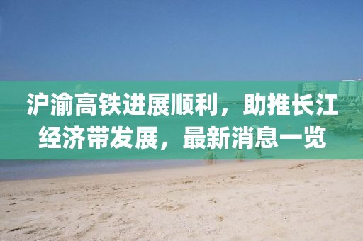 滬渝高鐵進(jìn)展順利，助推長江經(jīng)濟(jì)帶發(fā)展，最新消息一覽