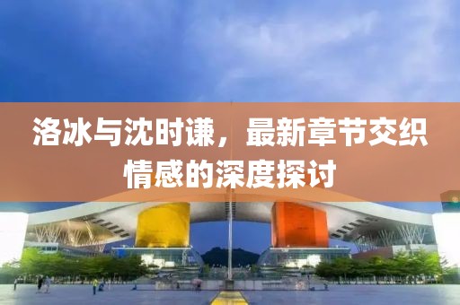 洛冰與沈時(shí)謙，最新章節(jié)交織情感的深度探討