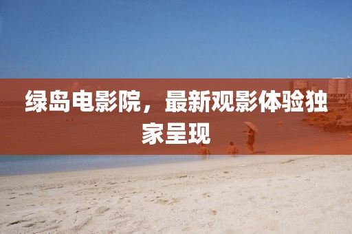 綠島電影院，最新觀影體驗(yàn)獨(dú)家呈現(xiàn)