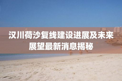 漢川荷沙復(fù)線建設(shè)進(jìn)展及未來展望最新消息揭秘