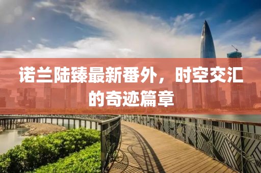 諾蘭陸臻最新番外，時空交匯的奇跡篇章