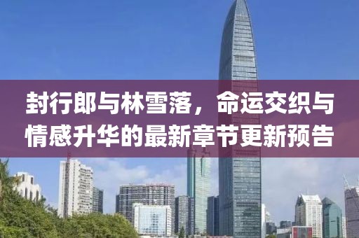 封行郎與林雪落，命運交織與情感升華的最新章節(jié)更新預告