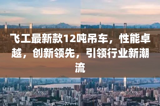 飛工最新款12噸吊車，性能卓越，創(chuàng)新領先，引領行業(yè)新潮流