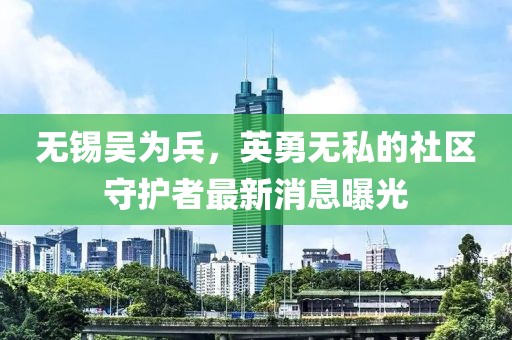 無錫吳為兵，英勇無私的社區(qū)守護者最新消息曝光