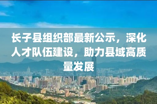 長(zhǎng)子縣組織部最新公示，深化人才隊(duì)伍建設(shè)，助力縣域高質(zhì)量發(fā)展