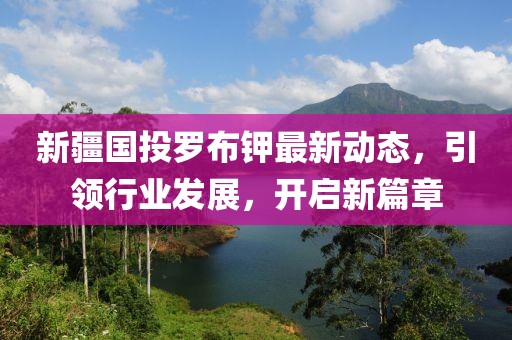 新疆國投羅布鉀最新動態(tài)，引領(lǐng)行業(yè)發(fā)展，開啟新篇章