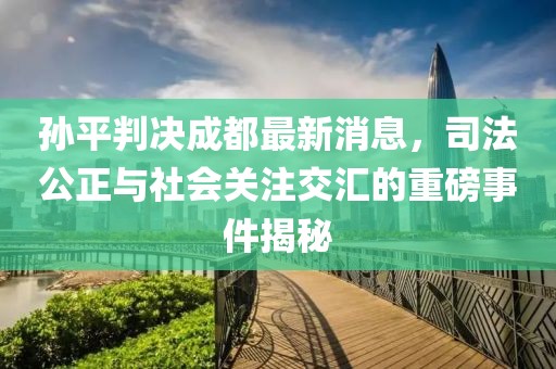 孫平判決成都最新消息，司法公正與社會關(guān)注交匯的重磅事件揭秘