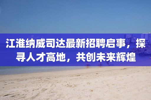 江淮納威司達(dá)最新招聘啟事，探尋人才高地，共創(chuàng)未來輝煌