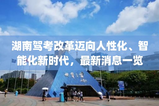 湖南駕考改革邁向人性化、智能化新時代，最新消息一覽
