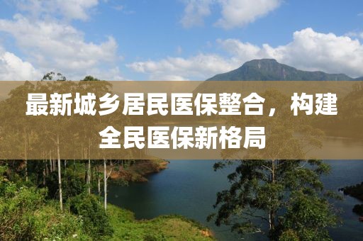 最新城鄉(xiāng)居民醫(yī)保整合，構(gòu)建全民醫(yī)保新格局