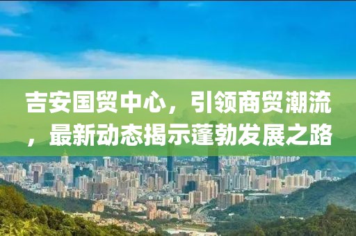 吉安國貿中心，引領商貿潮流，最新動態(tài)揭示蓬勃發(fā)展之路