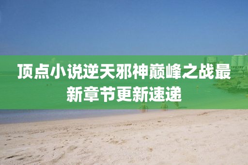 頂點小說逆天邪神巔峰之戰(zhàn)最新章節(jié)更新速遞