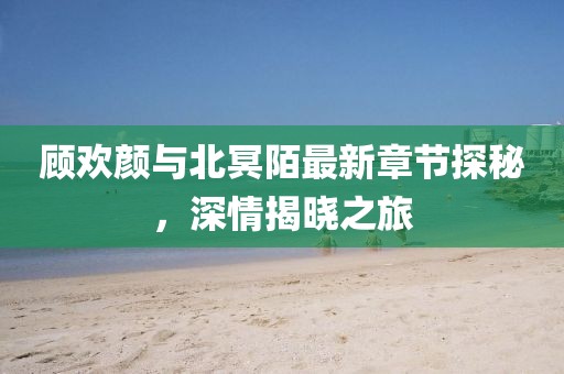 顧歡顏與北冥陌最新章節(jié)探秘，深情揭曉之旅
