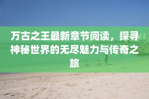 萬古之王最新章節(jié)閱讀，探尋神秘世界的無盡魅力與傳奇之旅