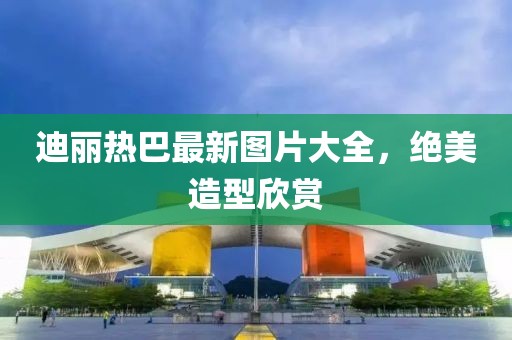 迪麗熱巴最新圖片大全，絕美造型欣賞