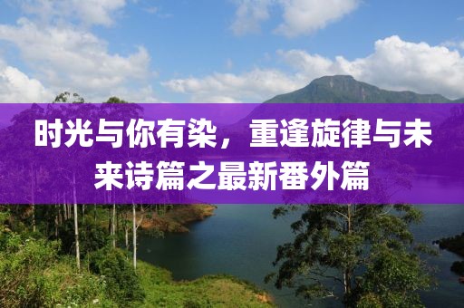 時光與你有染，重逢旋律與未來詩篇之最新番外篇